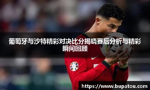 葡萄牙与沙特精彩对决比分揭晓赛后分析与精彩瞬间回顾
